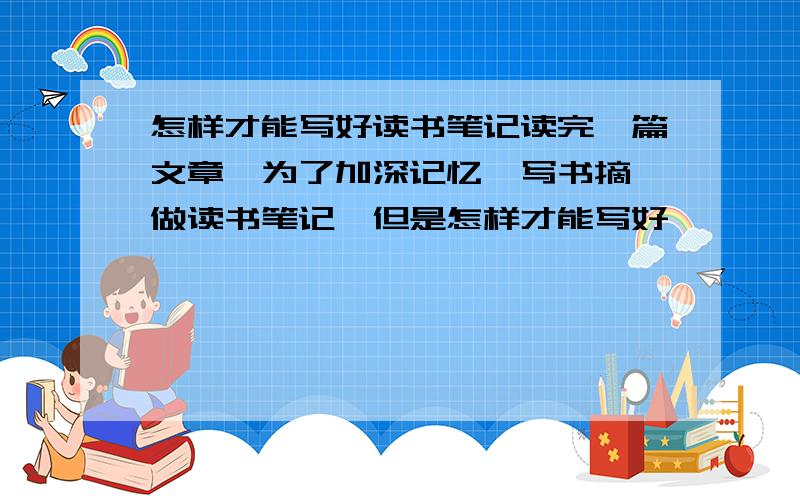 怎样才能写好读书笔记读完一篇文章,为了加深记忆,写书摘,做读书笔记,但是怎样才能写好