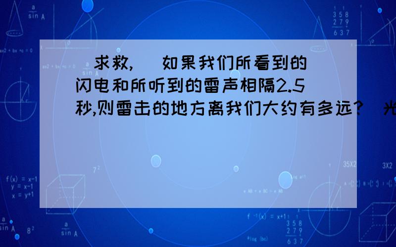 [求救,] 如果我们所看到的闪电和所听到的雷声相隔2.5秒,则雷击的地方离我们大约有多远?(光传播的时间忽略不计,声音在空气的传播速度取340米/秒)