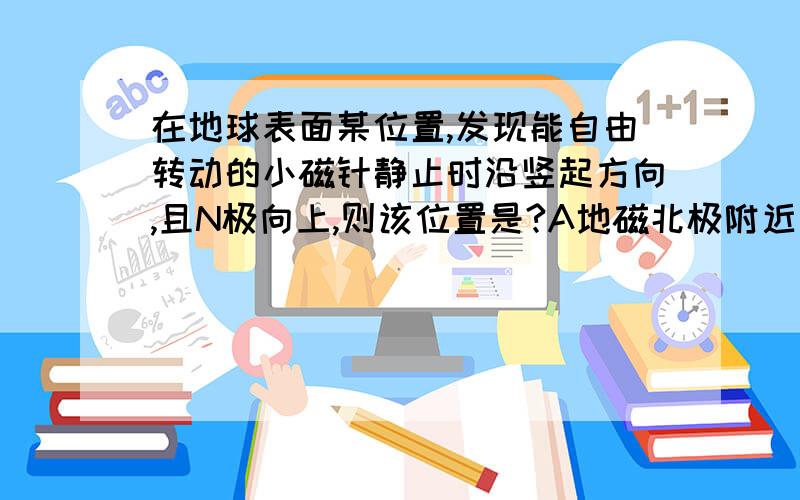 在地球表面某位置,发现能自由转动的小磁针静止时沿竖起方向,且N极向上,则该位置是?A地磁北极附近 B地磁南极附近 C赤道附近 D无法确定