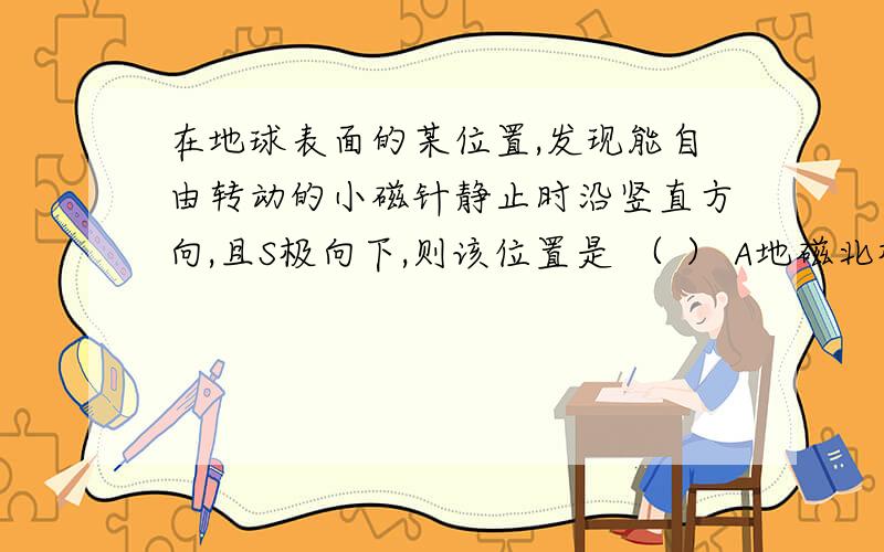 在地球表面的某位置,发现能自由转动的小磁针静止时沿竖直方向,且S极向下,则该位置是 （ ） A地磁北极附在地球表面的某位置,发现能自由转动的小磁针静止时沿竖直方向,且S极向下,则该位