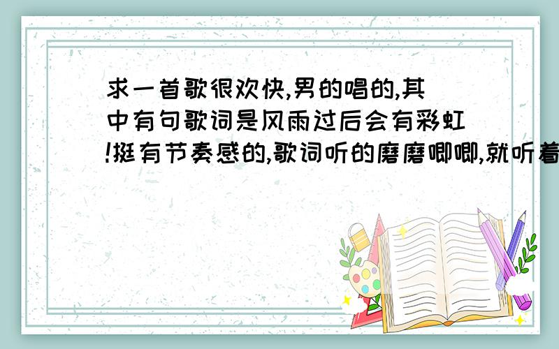 求一首歌很欢快,男的唱的,其中有句歌词是风雨过后会有彩虹!挺有节奏感的,歌词听的磨磨唧唧,就听着两字“会有彩虹”那彩虹还拉点长声!不是虹之间啥的.挺欢快的.