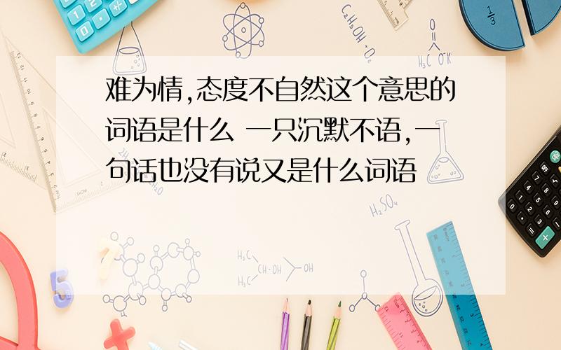 难为情,态度不自然这个意思的词语是什么 一只沉默不语,一句话也没有说又是什么词语