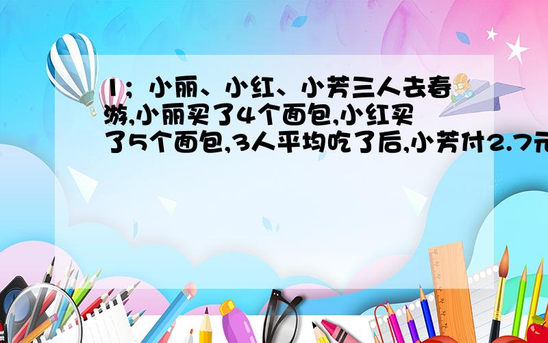 1；小丽、小红、小芳三人去春游,小丽买了4个面包,小红买了5个面包,3人平均吃了后,小芳付2.7元,小红应收回?2；用一只平底锅烧饼,每次只能放两张饼,烙一张饼需2分钟（正反面个一分钟）,烙3