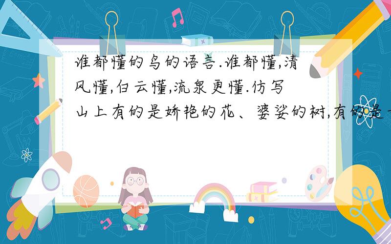 谁都懂的鸟的语言.谁都懂,清风懂,白云懂,流泉更懂.仿写山上有的是娇艳的花、婆娑的树,有的是奇崛的岩石、飒爽的风、飘逸的云朵.仿写