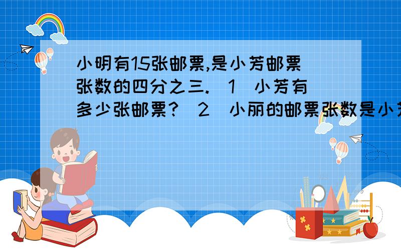 小明有15张邮票,是小芳邮票张数的四分之三.(1)小芳有多少张邮票?(2)小丽的邮票张数是小芳的五分之三,小丽有多少张邮票?用两种方法解答