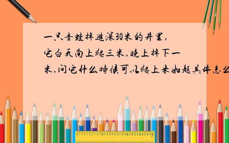 一只青蛙掉进深30米的井里,它白天向上爬三米,晚上掉下一米,问它什么时候可以爬上来如题具体怎么算的