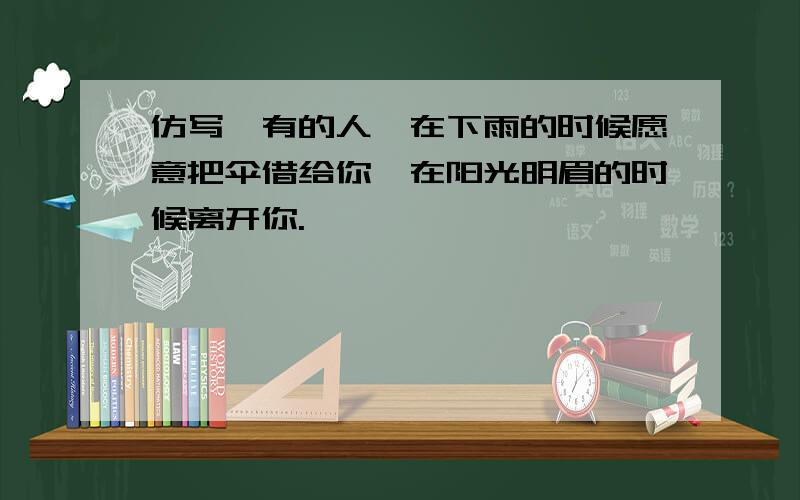 仿写,有的人,在下雨的时候愿意把伞借给你,在阳光明眉的时候离开你.