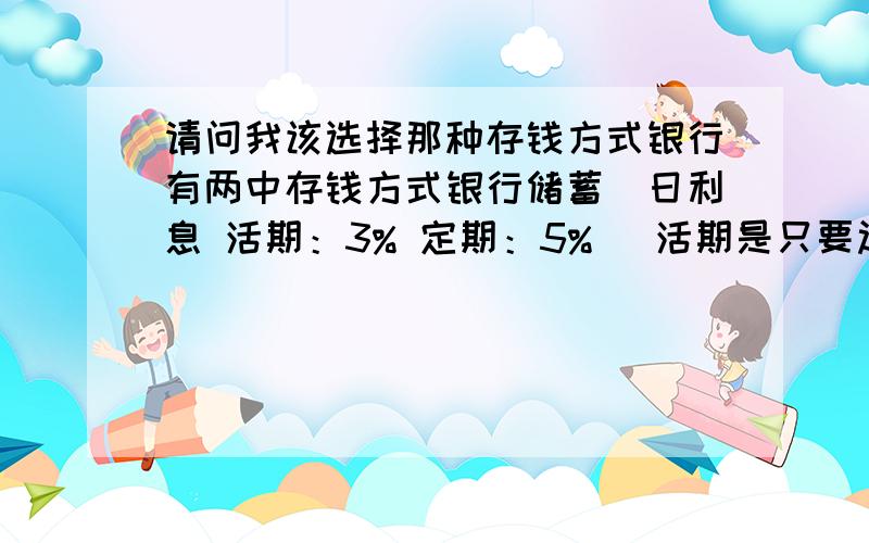 请问我该选择那种存钱方式银行有两中存钱方式银行储蓄（日利息 活期：3% 定期：5% ）活期是只要过24小时就付利息 而定期是60天后才有利息请问我有100W我存那种比较好