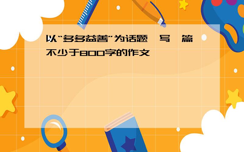 以“多多益善”为话题,写一篇不少于800字的作文,