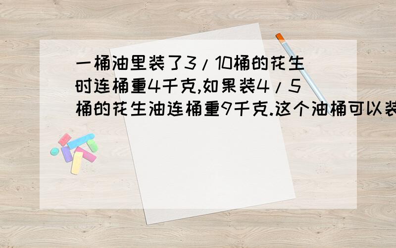 一桶油里装了3/10桶的花生时连桶重4千克,如果装4/5桶的花生油连桶重9千克.这个油桶可以装几千克的花生油不要方程,要算数方法