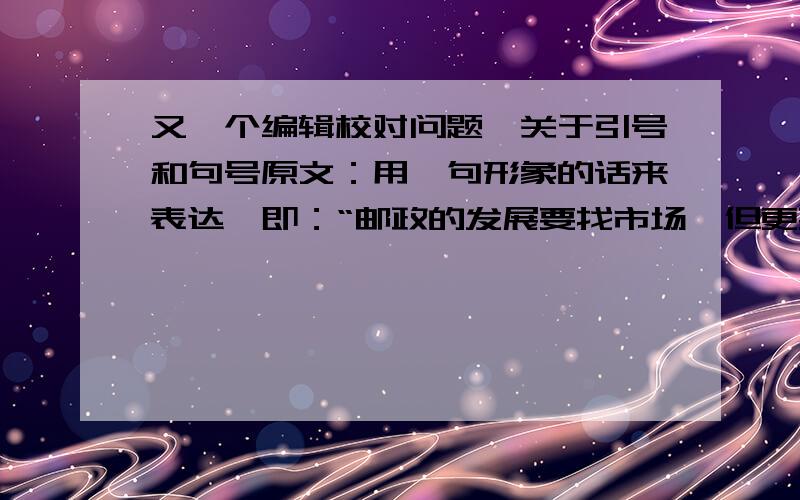 又一个编辑校对问题,关于引号和句号原文：用一句形象的话来表达,即：“邮政的发展要找市场,但更要找市”.请问,末尾的句号是否应该放在引号内部?我只知道引用人的话,若是：“”则应该