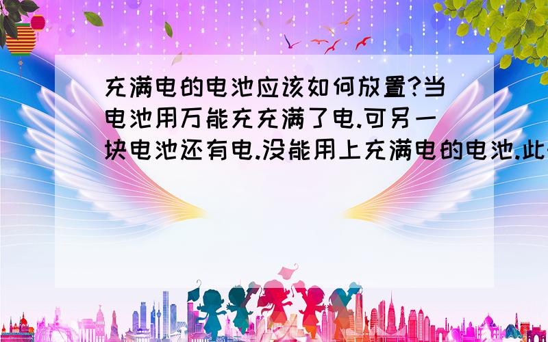 充满电的电池应该如何放置?当电池用万能充充满了电.可另一块电池还有电.没能用上充满电的电池.此时.充满电的电池要怎么放?是继续放在万能充上还是与万能充分离开来放?还是有其它方法