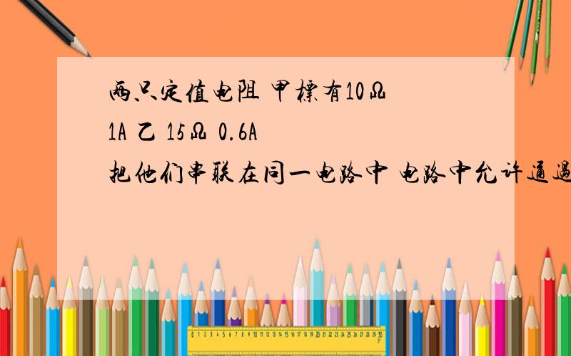 两只定值电阻 甲标有10Ω 1A 乙 15Ω 0.6A 把他们串联在同一电路中 电路中允许通过最大电流为? 两端允许