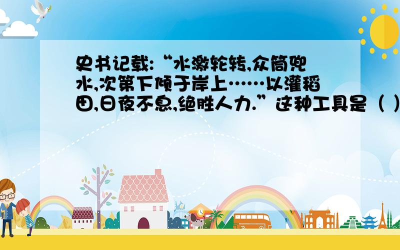 史书记载:“水激轮转,众筒兜水,次第下倾于岸上……以灌稻田,日夜不息,绝胜人力.”这种工具是（ ）史书记载:“水激轮转,众筒兜水,次第下倾于岸上……以灌稻田,日夜不息,绝胜人力.”这种