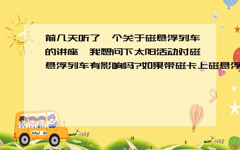 前几天听了一个关于磁悬浮列车的讲座,我想问下太阳活动对磁悬浮列车有影响吗?如果带磁卡上磁悬浮列车磁卡会有事吗?