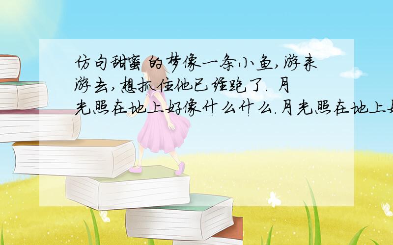 仿句甜蜜的梦像一条小鱼,游来游去,想抓住他已经跑了. 月光照在地上好像什么什么.月光照在地上好像后仿句甜蜜的梦像一条小鱼,游来游去,想抓住他已经跑了.月光照在地上好像什么什么.月