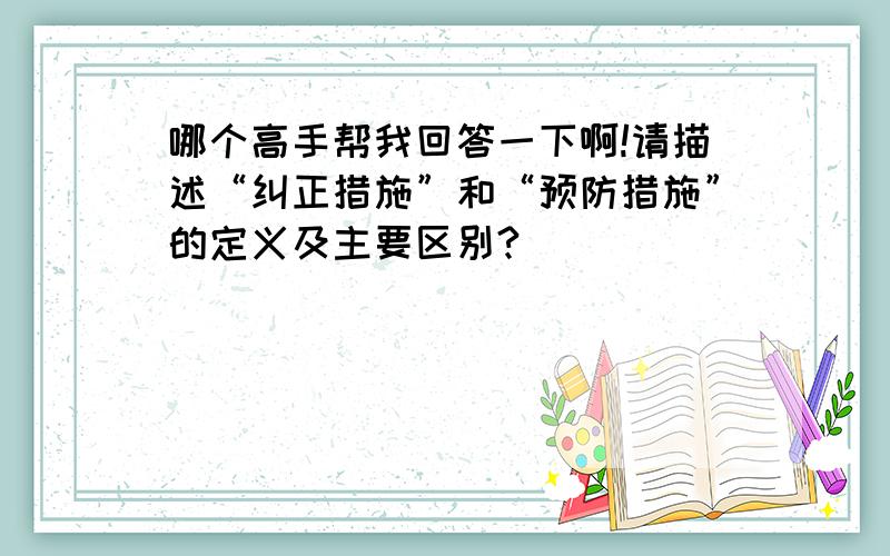 哪个高手帮我回答一下啊!请描述“纠正措施”和“预防措施”的定义及主要区别?