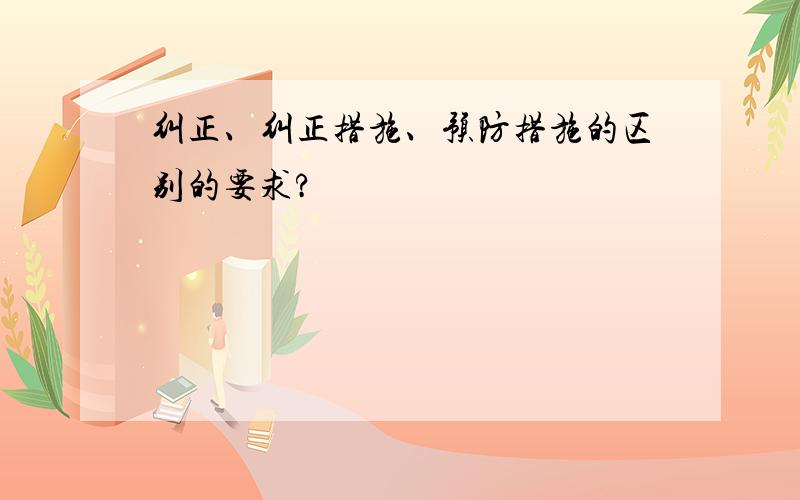 纠正、纠正措施、预防措施的区别的要求?