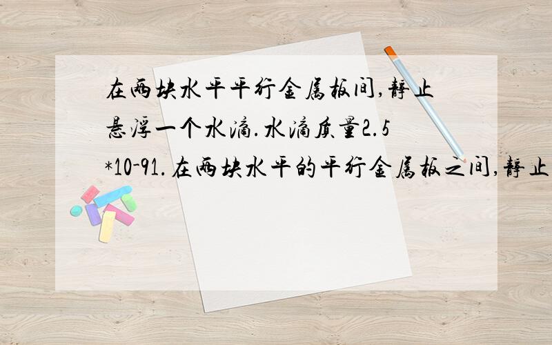 在两块水平平行金属板间,静止悬浮一个水滴.水滴质量2.5*10-91.在两块水平的平行金属板之间,静止地悬浮一个小水滴.平行金属板之间有一个量值为8600NC-1的匀强电场,并指向上.水滴的质量为2.5*