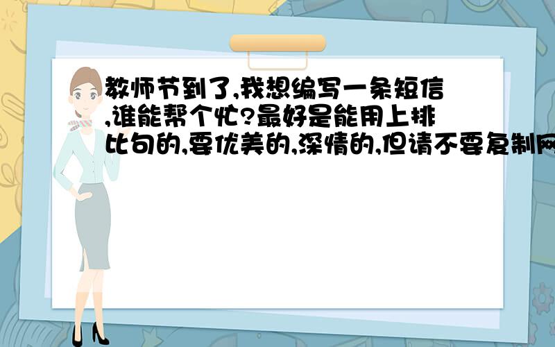 教师节到了,我想编写一条短信,谁能帮个忙?最好是能用上排比句的,要优美的,深情的,但请不要复制网络上随处可见的短信,不用太多,几条就好,最好是大家自己编写的,要有新意,被采纳的要多