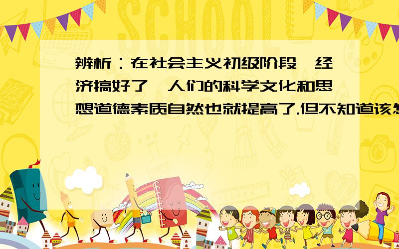 辨析：在社会主义初级阶段,经济搞好了,人们的科学文化和思想道德素质自然也就提高了.但不知道该怎么答.希望高人用两三句话精炼的回答一下,