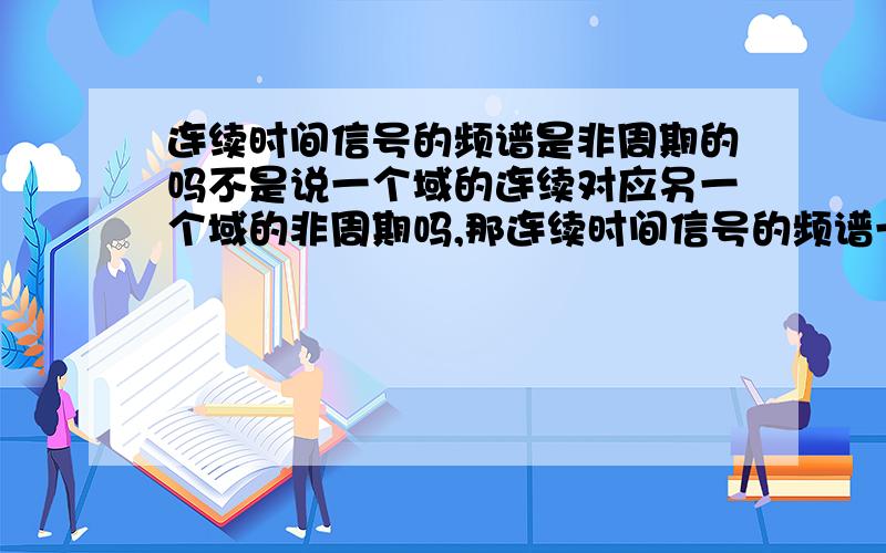 连续时间信号的频谱是非周期的吗不是说一个域的连续对应另一个域的非周期吗,那连续时间信号的频谱一定是非周期的吗