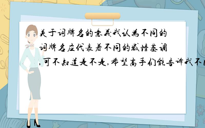 关于词牌名的意义我认为不同的词牌名应代表着不同的感情基调,可不知道是不是,希望高手们能告诉我不同词牌名分别代表着哪种基调,例如像鹧鸪天,菩萨蛮,青平乐等等.(请帮我列一些出来,