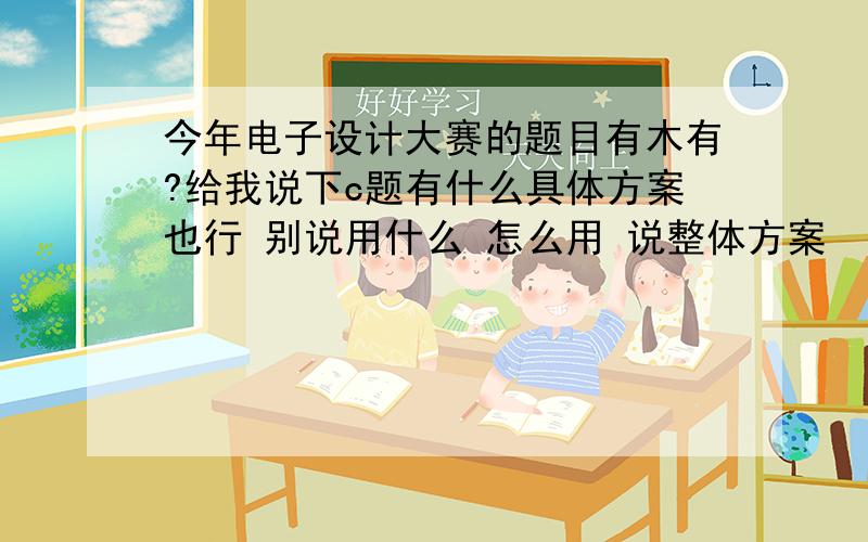 今年电子设计大赛的题目有木有?给我说下c题有什么具体方案也行 别说用什么 怎么用 说整体方案