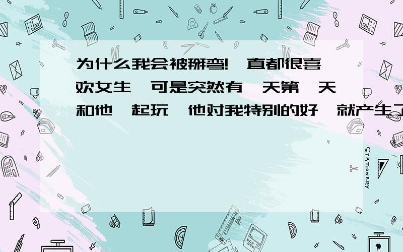 为什么我会被掰弯!一直都很喜欢女生,可是突然有一天第一天和他一起玩,他对我特别的好,就产生了那种爱意之后的日子里,他很喜欢对我做亲密的动作,类似明明还有很多椅子偏要坐我脚上或