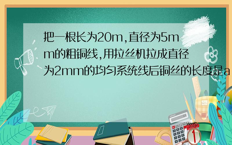 把一根长为20m,直径为5mm的粗铜线,用拉丝机拉成直径为2mm的均匀系统线后铜丝的长度是a 125m b 100m c 75m d 50m