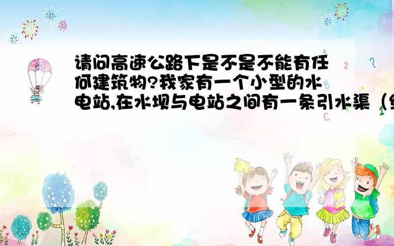 请问高速公路下是不是不能有任何建筑物?我家有一个小型的水电站,在水坝与电站之间有一条引水渠（约5米宽）,将要建设的高速公路横跨引水渠,目前打桩记号在引水渠两侧,请问引水渠是否