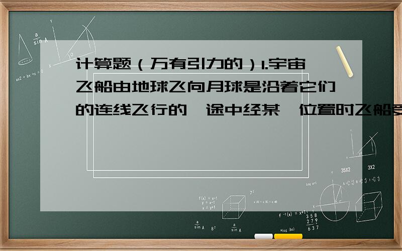 计算题（万有引力的）1.宇宙飞船由地球飞向月球是沿着它们的连线飞行的,途中经某一位置时飞船受地球和月球引力的合力为零,已知地球和月球两球地心的距离为3.8*10的8子方米,地球质量是