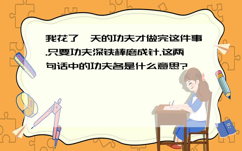 我花了一天的功夫才做完这件事.只要功夫深铁棒磨成针.这两句话中的功夫各是什么意思?