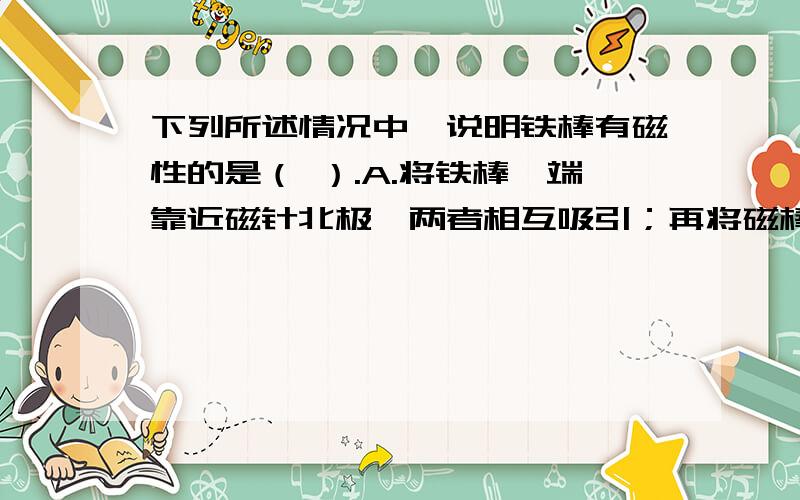 下列所述情况中,说明铁棒有磁性的是（ ）.A.将铁棒一端靠近磁针北极,两者相互吸引；再将磁棒的这端靠近磁针的南极,两者相互排斥.B.将铁棒一端靠近磁针北极时,两者相互排斥.C.将铁棒一