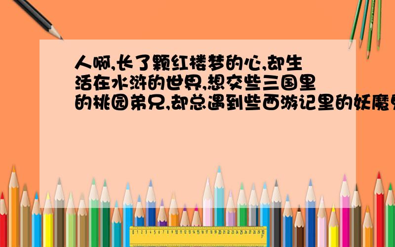 人啊,长了颗红楼梦的心,却生活在水浒的世界,想交些三国里的桃园弟兄,却总遇到些西游记里的妖魔鬼怪.别说你认识多少人,先看你有困难时还有多少人认识你.天天在一起吃吃喝喝的,有事还