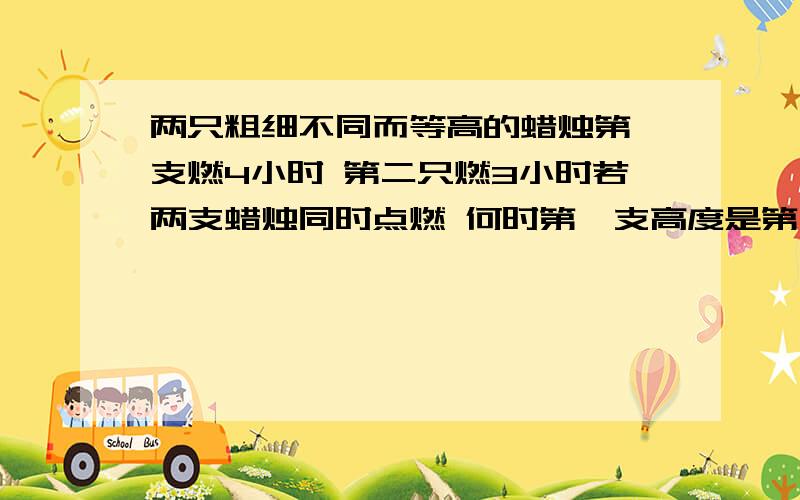 两只粗细不同而等高的蜡烛第一支燃4小时 第二只燃3小时若两支蜡烛同时点燃 何时第一支高度是第二值的两倍