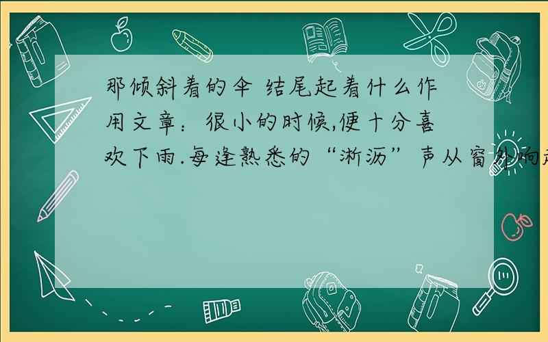 那倾斜着的伞 结尾起着什么作用文章：很小的时候,便十分喜欢下雨.每逢熟悉的“淅沥”声从窗外响起,外公便走到门口,打开那把墨绿色的大伞,并向我招招手——我便一蹦一跳地跑向外公,钻