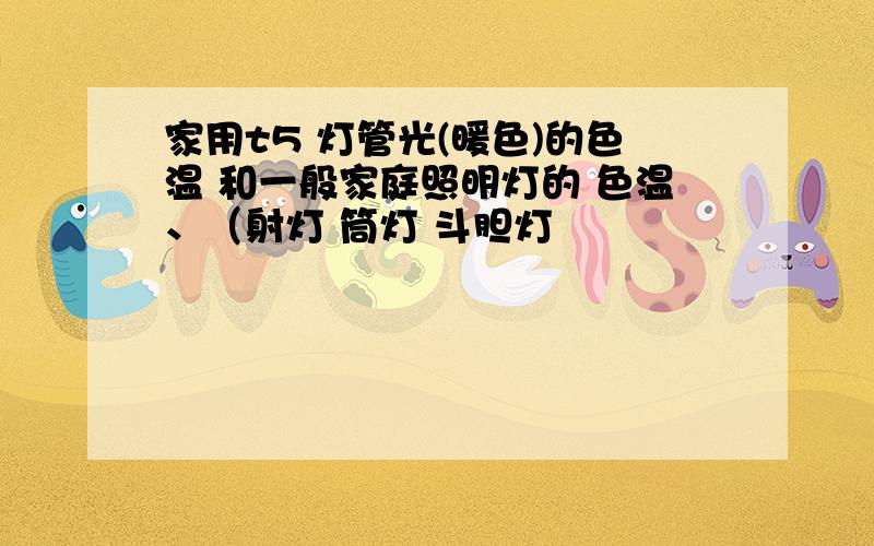 家用t5 灯管光(暖色)的色温 和一般家庭照明灯的 色温、（射灯 筒灯 斗胆灯