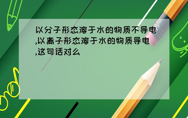 以分子形态溶于水的物质不导电,以离子形态溶于水的物质导电,这句话对么