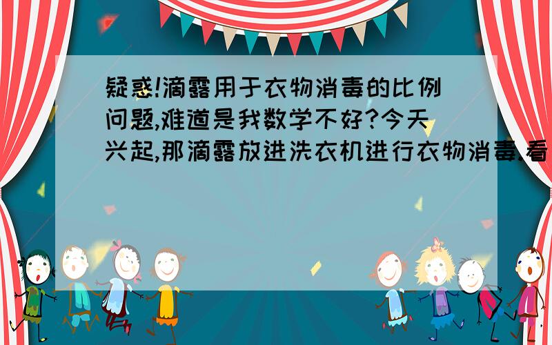 疑惑!滴露用于衣物消毒的比例问题,难道是我数学不好?今天兴起,那滴露放进洗衣机进行衣物消毒.看了背面的说明书,说是用于衣物消毒的比例是：取48毫升加入2.5L水,一般洗衣机都是28L-46L的