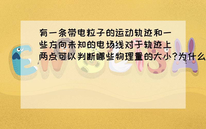 有一条带电粒子的运动轨迹和一些方向未知的电场线对于轨迹上两点可以判断哪些物理量的大小?为什么?