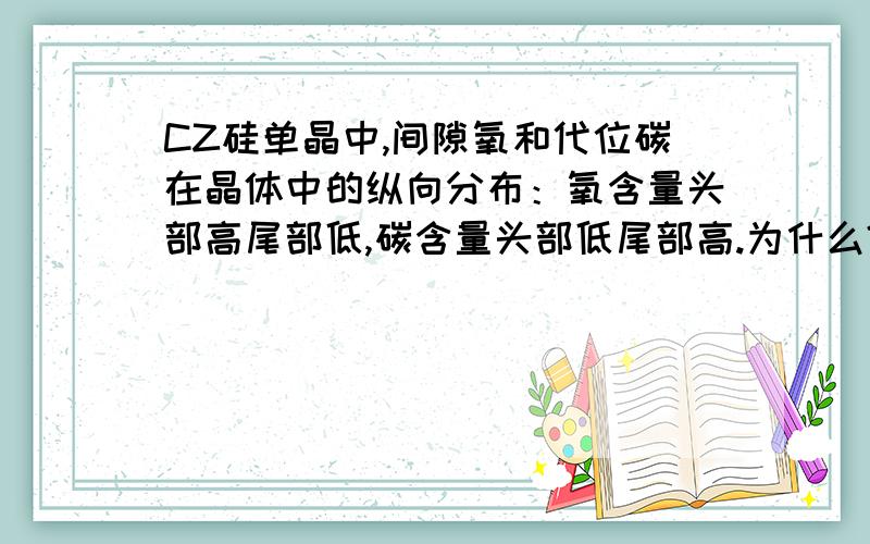 CZ硅单晶中,间隙氧和代位碳在晶体中的纵向分布：氧含量头部高尾部低,碳含量头部低尾部高.为什么?