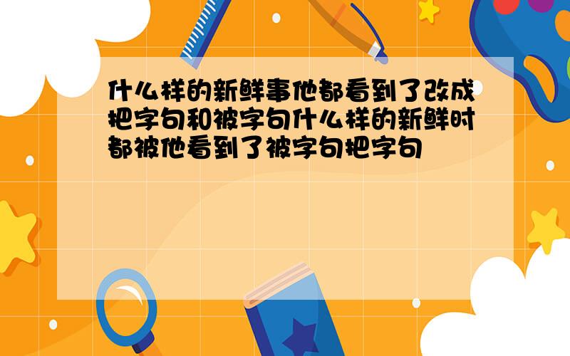 什么样的新鲜事他都看到了改成把字句和被字句什么样的新鲜时都被他看到了被字句把字句