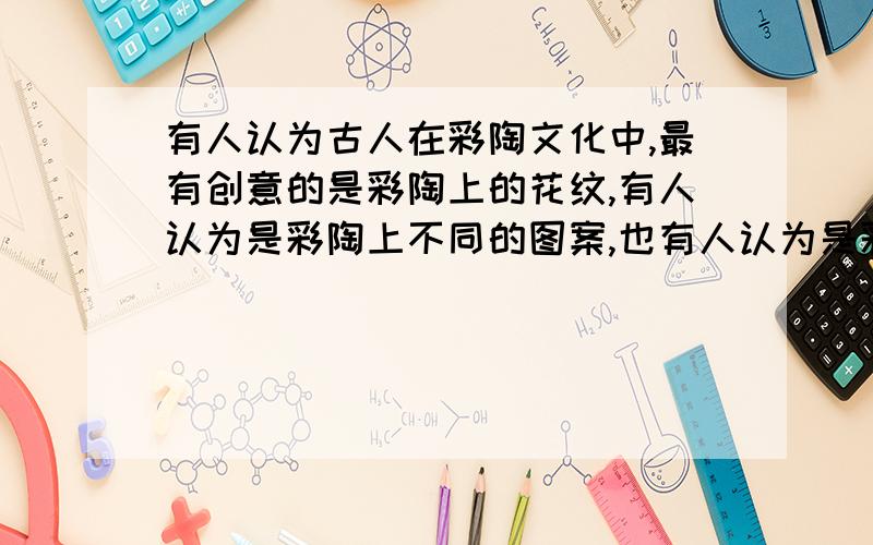 有人认为古人在彩陶文化中,最有创意的是彩陶上的花纹,有人认为是彩陶上不同的图案,也有人认为是彩陶自身的造型和制作使用的工具,你的看法如何,求答案!