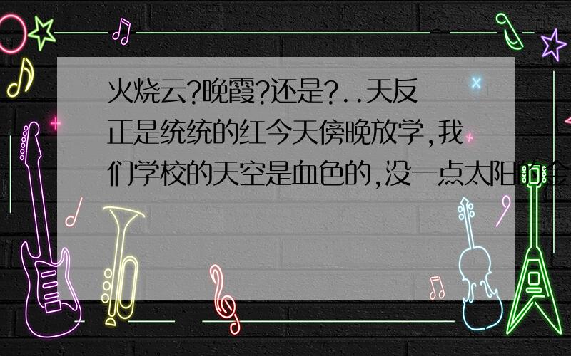 火烧云?晚霞?还是?..天反正是统统的红今天傍晚放学,我们学校的天空是血色的,没一点太阳的金黄,房子什么的颜色全都反射成血色的了,看的很恶心,然后是从对面漫漫的褪血色,最后天变暗了,