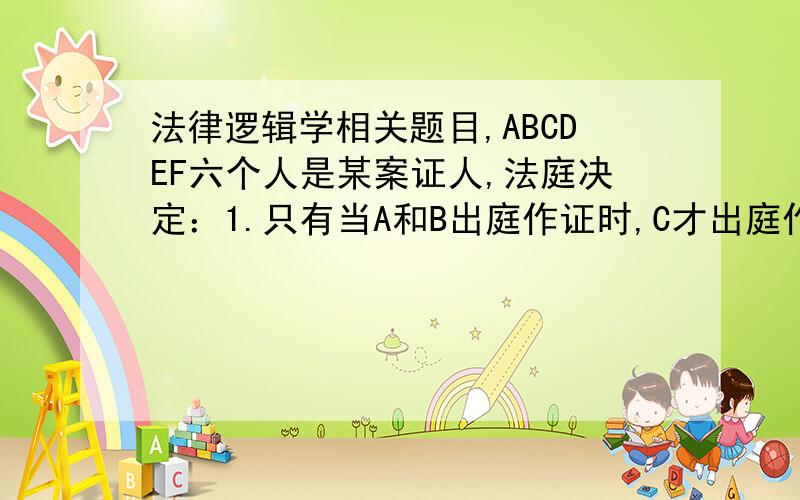 法律逻辑学相关题目,ABCDEF六个人是某案证人,法庭决定：1.只有当A和B出庭作证时,C才出庭作证2.如果B出庭作证,那么D不出庭作证3.或者D出庭作证,或者E出庭作证4.如果E和F出庭作证,那么C不出庭