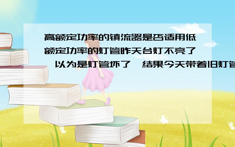 高额定功率的镇流器是否适用低额定功率的灯管昨天台灯不亮了,以为是灯管坏了,结果今天带着旧灯管(27W)去配新灯管的时候,老板和我说那灯管没坏,可能是你的镇流器烧了.然后老板很热心的