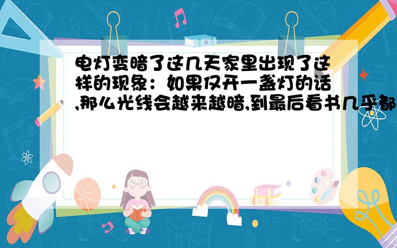 电灯变暗了这几天家里出现了这样的现象：如果仅开一盏灯的话,那么光线会越来越暗,到最后看书几乎都成问题.如果同时开两盏,灯光好像就正常了.有谁能告诉我大致是怎么回事,又该如何解