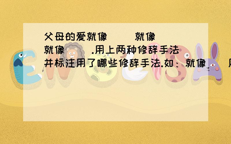 父母的爱就像（ ）就像（ ）就像（ ）.用上两种修辞手法并标注用了哪些修辞手法.如：就像（）用了反问的修辞手法