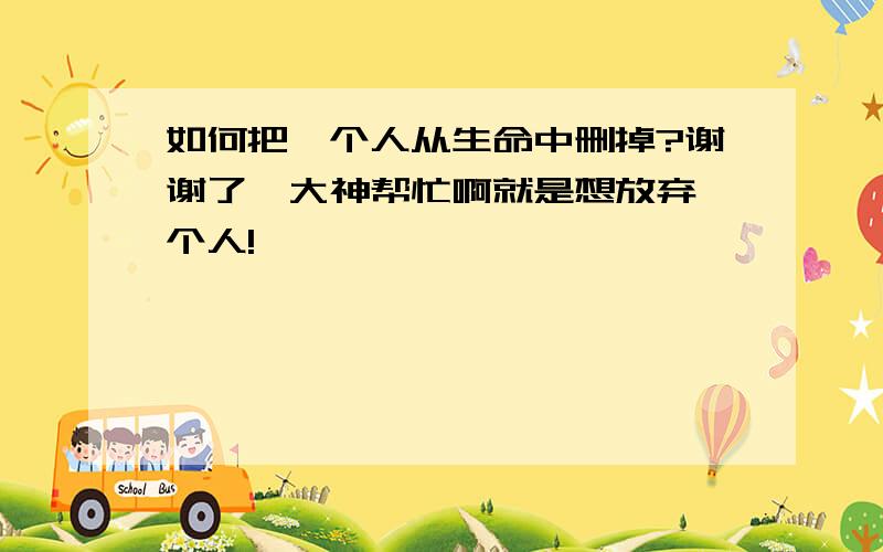 如何把一个人从生命中删掉?谢谢了,大神帮忙啊就是想放弃一个人!